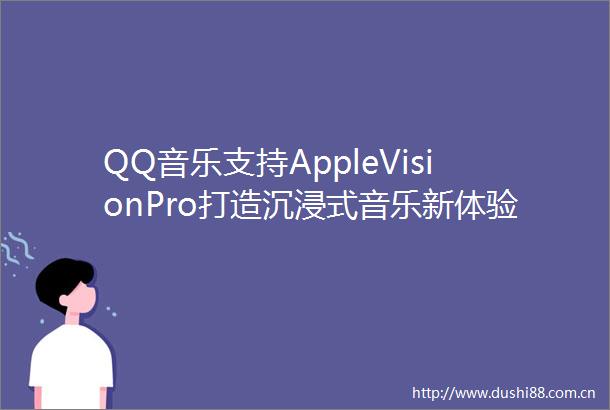 QQ音乐支持AppleVisionPro打造沉浸式音乐新体验