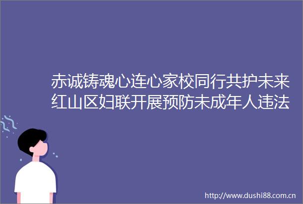 赤诚铸魂心连心家校同行共护未来红山区妇联开展预防未成年人主题宣讲活动