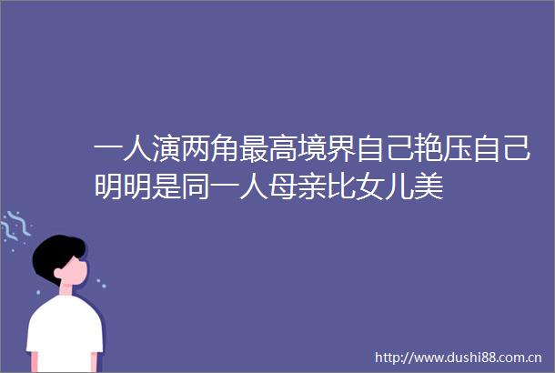 一人演两角最高境界自己艳压自己明明是同一人母亲比女儿美