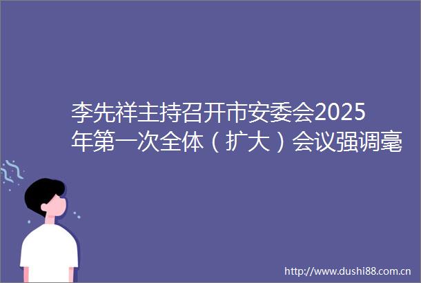 李先祥主持召开市安委会2025年第一次全体（扩大）会议强调毫不松懈抓实安全守底行动全力营造安全稳定社会环境