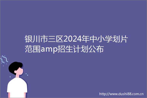 银川市三区2024年中小学划片范围amp招生计划公布