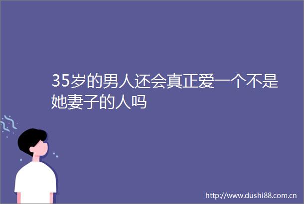 35岁的男人还会真正爱一个不是她妻子的人吗