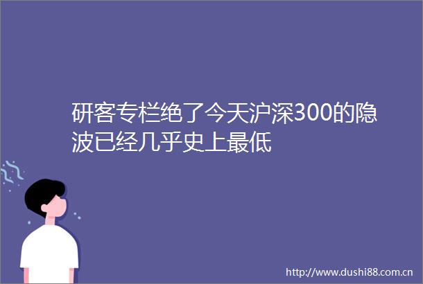 研客专栏绝了今天沪深300的隐波已经几乎史上最低