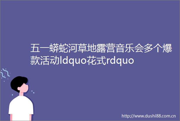 五一蟒蛇河草地露营音乐会多个爆款活动ldquo花式rdquo上新让五一有ldquo趣rdquo处