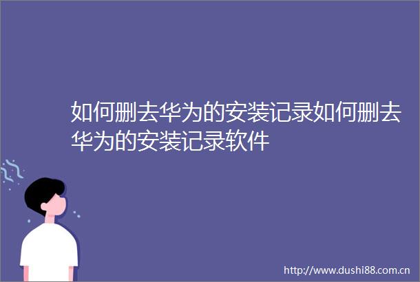 如何删去华为的安装记录如何删去华为的安装记录软件