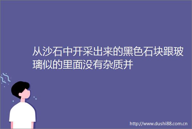 从沙石中开采出来的黑色石块跟玻璃似的里面没有杂质并