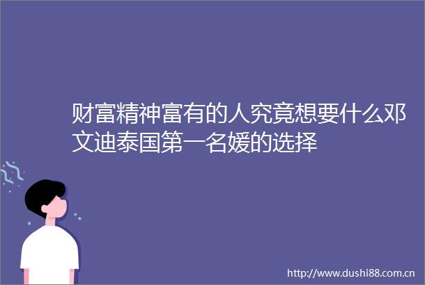 财富精神富有的人究竟想要什么邓文迪泰国第一名媛的选择