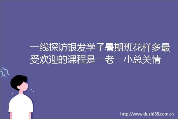 一线探访银发学子暑期班花样多最受欢迎的课程是一老一小总关情