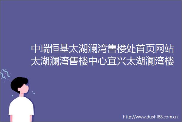 中瑞恒基太湖澜湾售楼处首页网站太湖澜湾售楼中心宜兴太湖澜湾楼盘详情