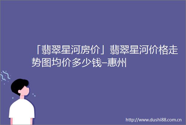 「翡翠星河房价」翡翠星河价格走势图均价多少钱–惠州