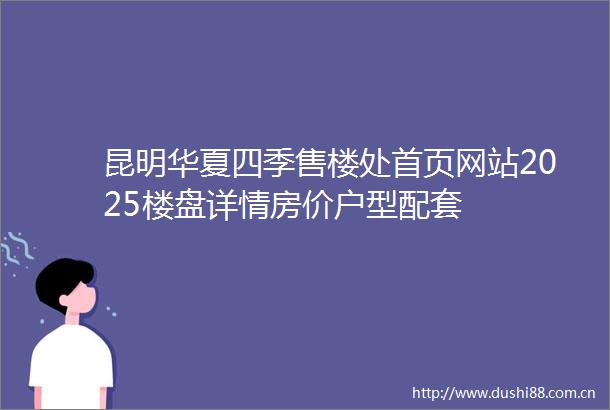 昆明华夏四季售楼处首页网站2025楼盘详情房价户型配套