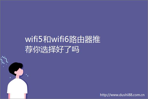 wifi5和wifi6路由器推荐你选择好了吗