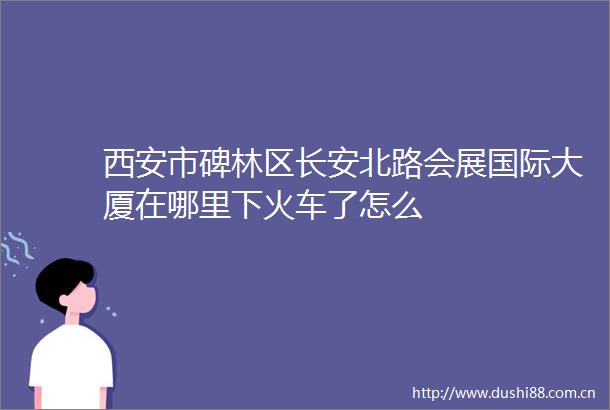 西安市碑林区长安北路会展国际大厦在哪里下火车了怎么