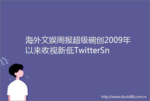 海外文娱周报超级碗创2009年以来收视新低TwitterSnap迪士尼发布财报