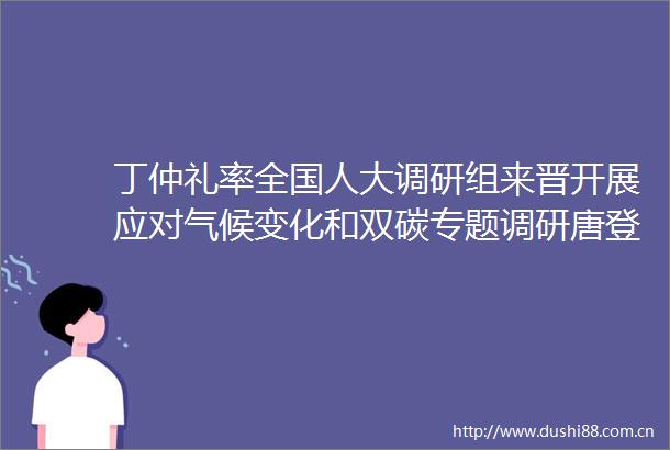 丁仲礼率全国人大调研组来晋开展应对气候变化和双碳专题调研唐登杰卢东亮拜会