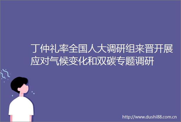 丁仲礼率全国人大调研组来晋开展应对气候变化和双碳专题调研