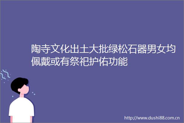 陶寺文化出土大批绿松石器男女均佩戴或有祭祀护佑功能