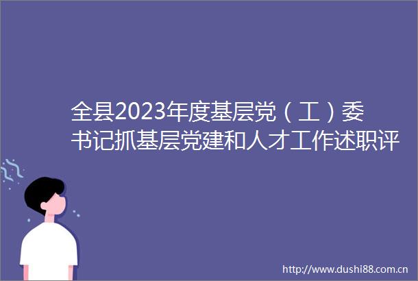 全县2023年度基层党（工）委书记抓基层党建和人才工作述职评议会议召开