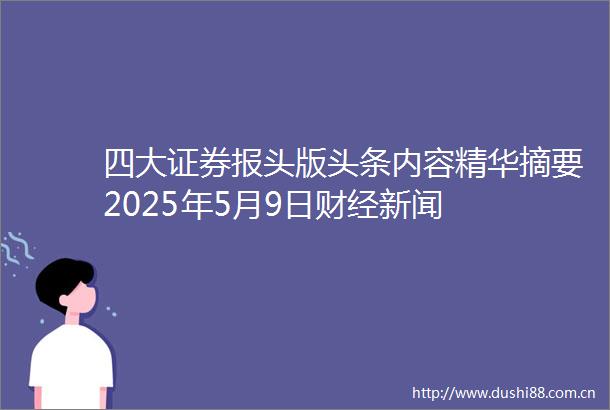 四大证券报头版头条内容精华摘要2025年5月9日财经新闻