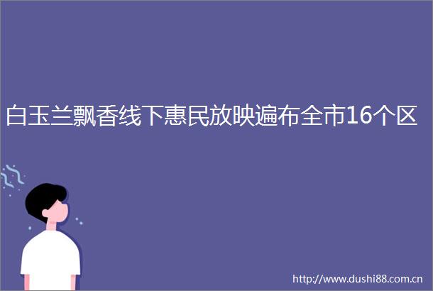 白玉兰飘香线下惠民放映遍布全市16个区