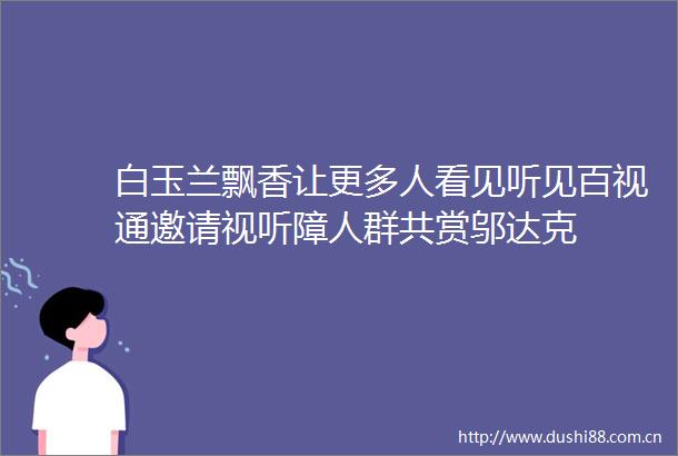 白玉兰飘香让更多人看见听见百视通邀请视听障人群共赏邬达克