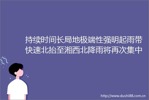 持续时间长局地极端性强明起雨带快速北抬至湘西北降雨将再次集中到澧水流域