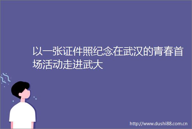 以一张证件照纪念在武汉的青春首场活动走进武大
