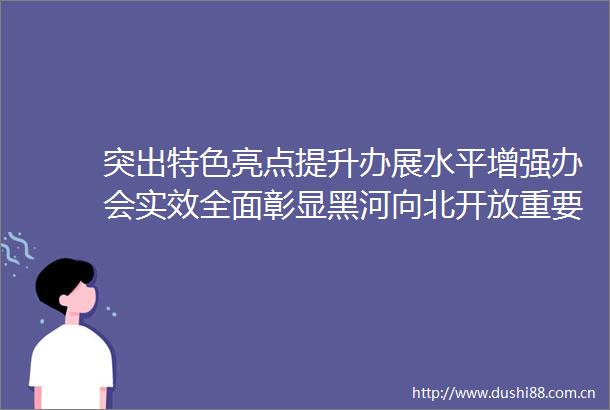 突出特色亮点提升办展水平增强办会实效全面彰显黑河向北开放重要战略平台城市良好形象