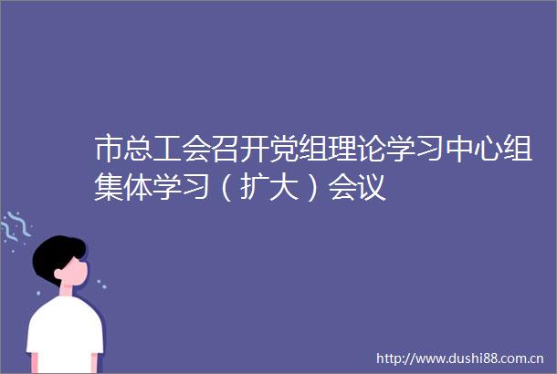 市总工会召开党组理论学习中心组集体学习（扩大）会议