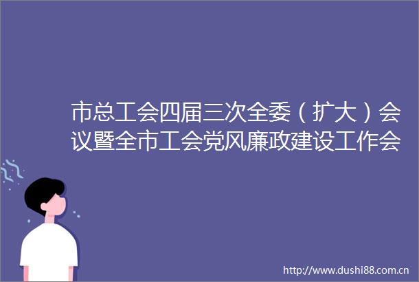 市总工会四届三次全委（扩大）会议暨全市工会党风廉政建设工作会议召开