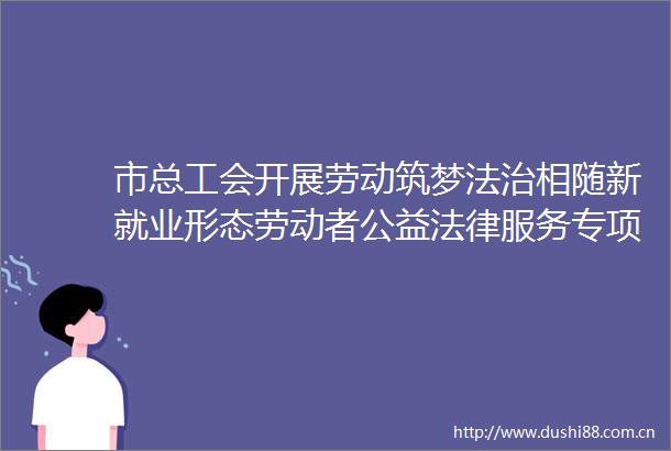 市总工会开展劳动筑梦法治相随新就业形态劳动者公益服务专项活动