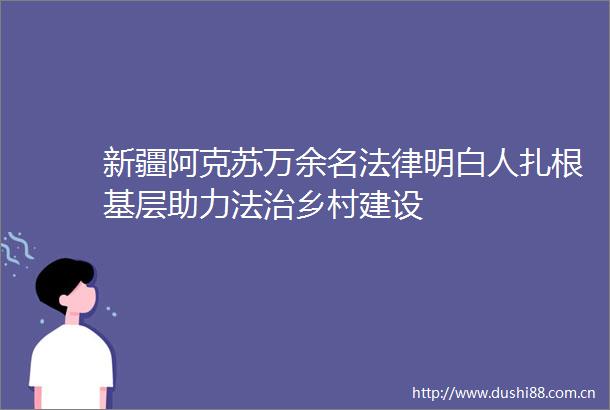 新疆阿克苏万余名明白人扎根基层助力法治乡村建设