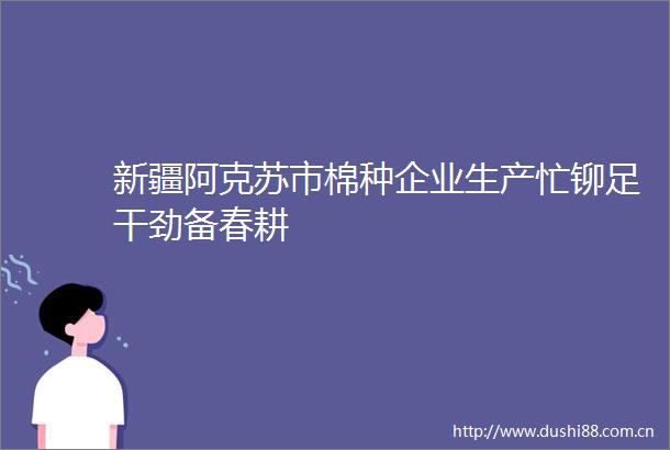 新疆阿克苏市棉种企业生产忙铆足干劲备春耕