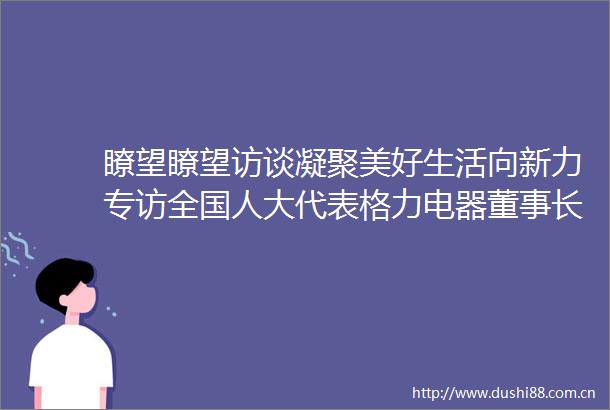 瞭望瞭望访谈凝聚美好生活向新力专访全国人大代表格力电器董事长兼总裁董明珠