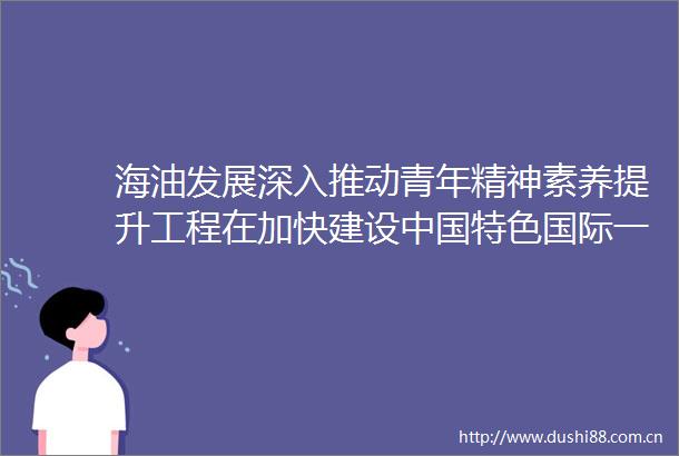海油发展深入推动青年精神素养提升工程在加快建设特色国际一流能源技术服务公司新征程中谱写壮丽的青春篇章