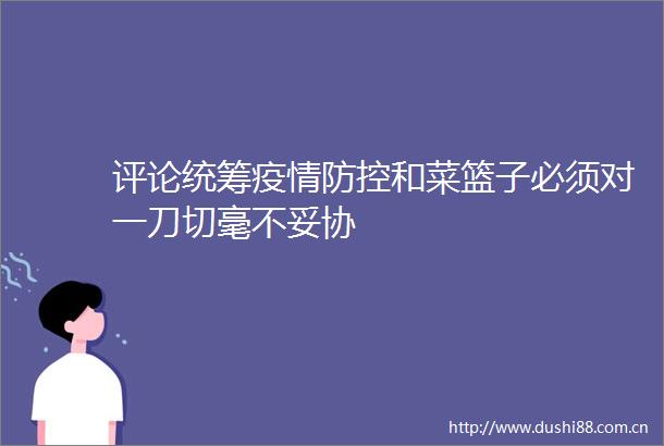 评论统筹疫情防控和菜篮子必须对一刀切毫不妥协