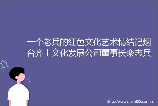 一个老兵的红色文化艺术情结记烟台齐土文化发展公司董事长栾志兵