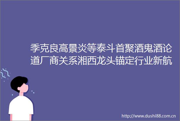 季克良高景炎等泰斗首聚酒鬼酒论道厂商关系湘西龙头锚定行业新航向