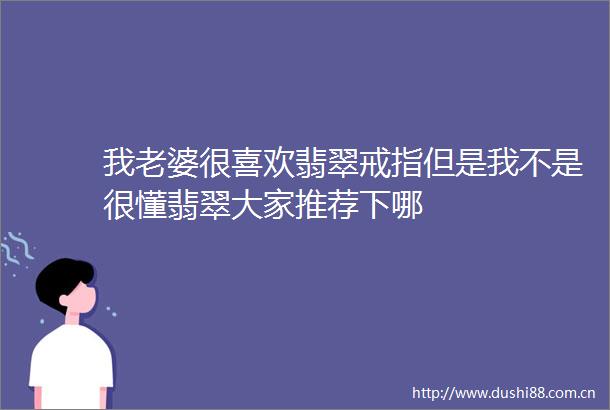 我老婆很喜欢翡翠戒指但是我不是很懂翡翠大家推荐下哪