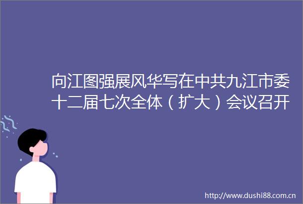 向江图强展风华写在九江市委十二届七次全体（扩大）会议召开之际