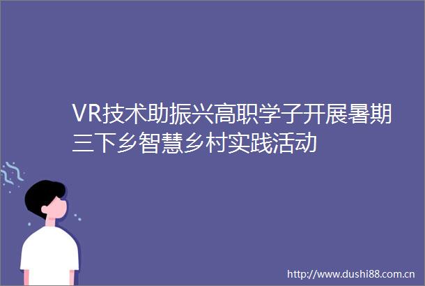 VR技术助振兴高职学子开展暑期三下乡智慧乡村实践活动