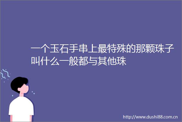 一个玉石手串上最特殊的那颗珠子叫什么一般都与其他珠