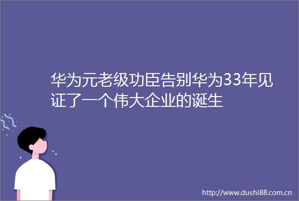 华为元老级功臣告别华为33年见证了一个伟大企业的诞生