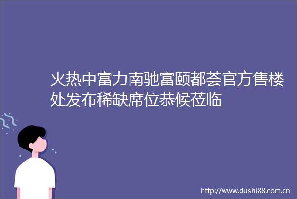 火热中富力南驰富颐都荟官方售楼处发布稀缺席位恭候莅临