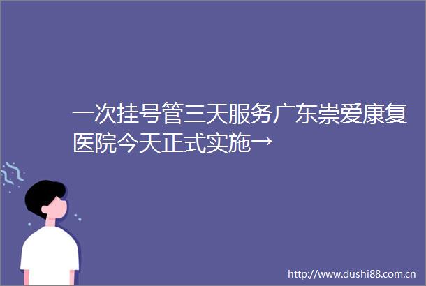 一次挂号管三天服务广东崇爱康复医院今天正式实施→