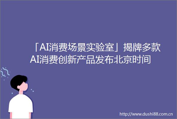 「AI消费场景实验室」揭牌多款AI消费创新产品发布北京时间