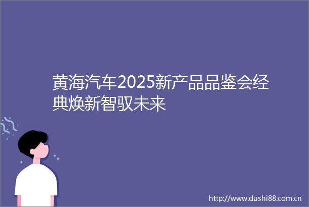 黄海汽车2025新产品品鉴会经典焕新智驭未来