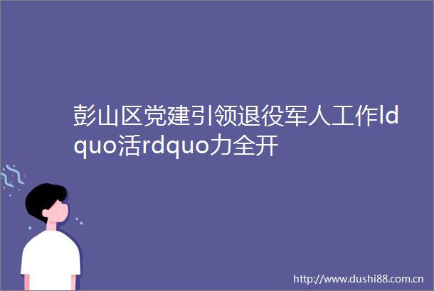 彭山区党建引领退役军人工作ldquo活rdquo力全开