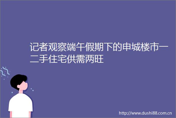 记者观察端午假期下的申城楼市一二手住宅供需两旺