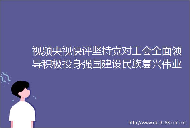 视频央视快评坚持党对工会全面积极投身强国建设民族复兴伟业